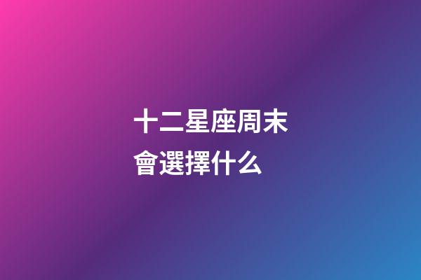 十二星座周末會選擇什么-第1張-星座運勢-玄機派