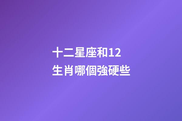 十二星座和12生肖哪個強硬些-第1張-星座運勢-玄機派