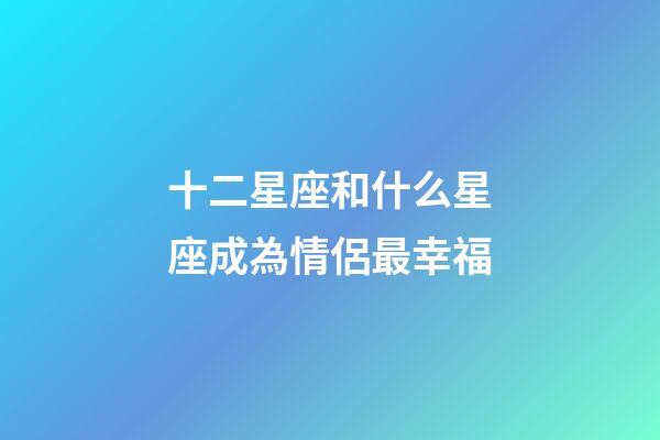十二星座和什么星座成為情侶最幸福-第1張-星座運勢-玄機派
