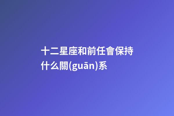 十二星座和前任會保持什么關(guān)系-第1張-星座運勢-玄機派