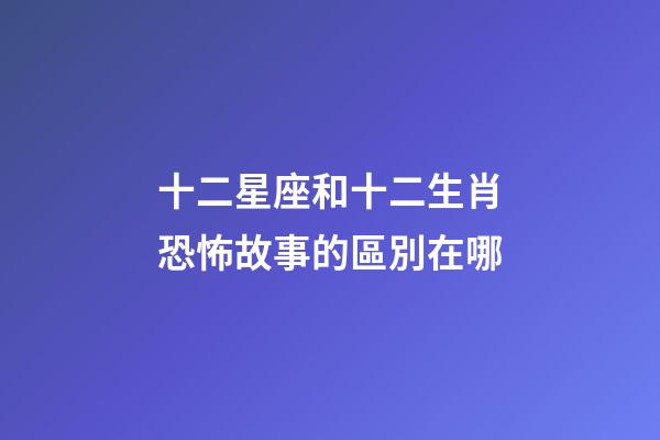 十二星座和十二生肖恐怖故事的區別在哪-第1張-星座運勢-玄機派
