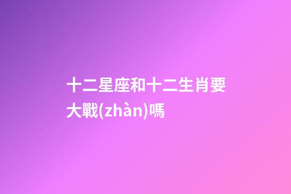 十二星座和十二生肖要大戰(zhàn)嗎-第1張-星座運(yùn)勢(shì)-玄機(jī)派