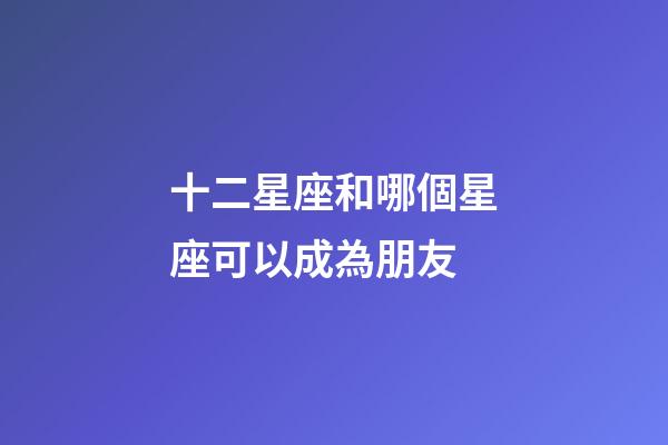 十二星座和哪個星座可以成為朋友-第1張-星座運勢-玄機派