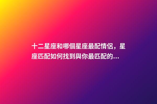 十二星座和哪個星座最配情侶，星座匹配如何找到與你最匹配的星座戀人-第1張-觀點(diǎn)-玄機(jī)派