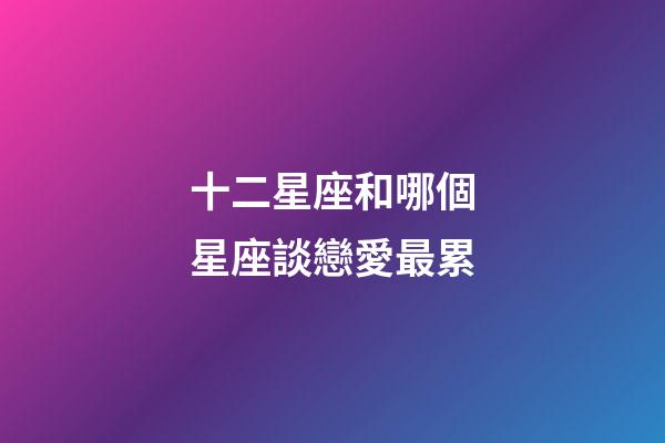 十二星座和哪個星座談戀愛最累-第1張-星座運勢-玄機派