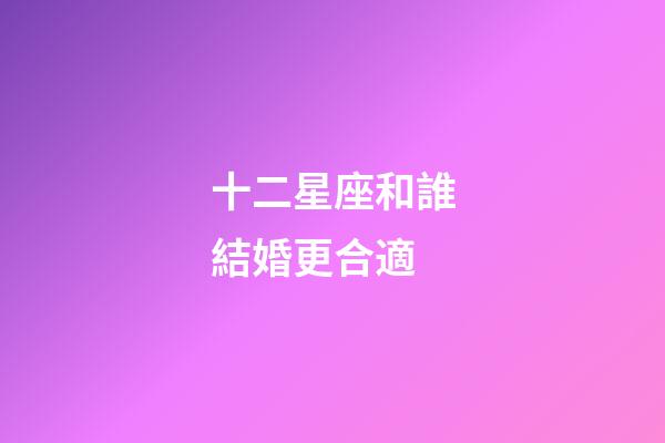 十二星座和誰結婚更合適-第1張-星座運勢-玄機派