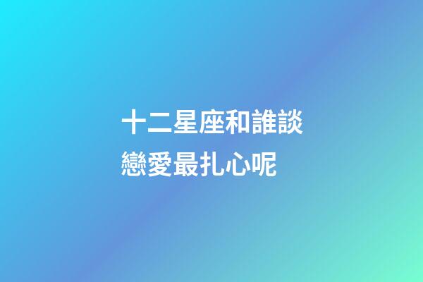 十二星座和誰談戀愛最扎心呢-第1張-星座運勢-玄機派