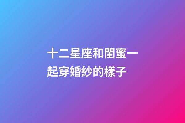 十二星座和閨蜜一起穿婚紗的樣子-第1張-星座運勢-玄機派
