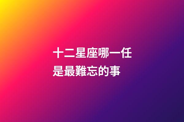 十二星座哪一任是最難忘的事-第1張-星座運(yùn)勢(shì)-玄機(jī)派