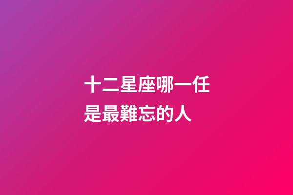 十二星座哪一任是最難忘的人-第1張-星座運(yùn)勢(shì)-玄機(jī)派
