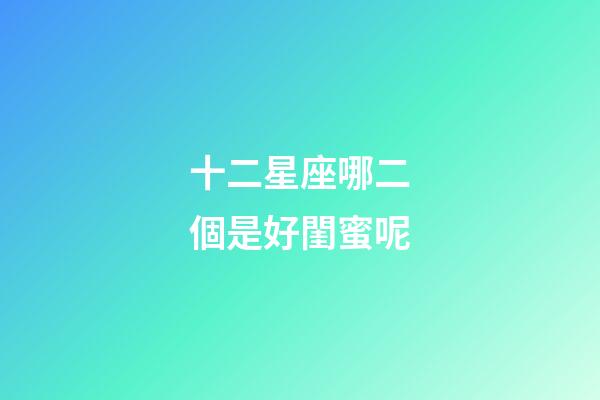 十二星座哪二個是好閨蜜呢-第1張-星座運(yùn)勢-玄機(jī)派