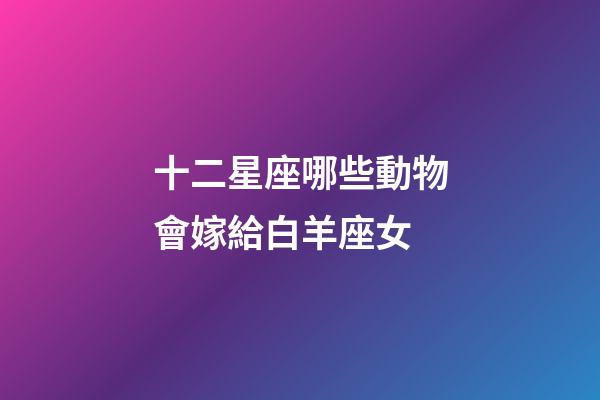 十二星座哪些動物會嫁給白羊座女-第1張-星座運(yùn)勢-玄機(jī)派