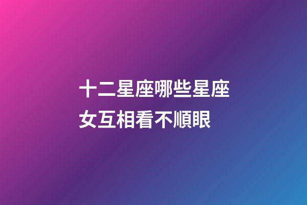 十二星座哪些星座女互相看不順眼-第1張-星座運勢-玄機派