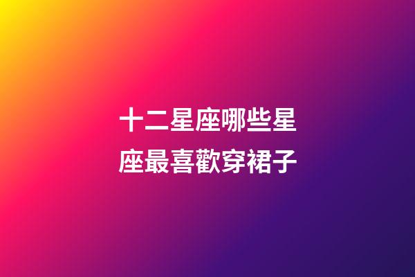 十二星座哪些星座最喜歡穿裙子-第1張-星座運勢-玄機派