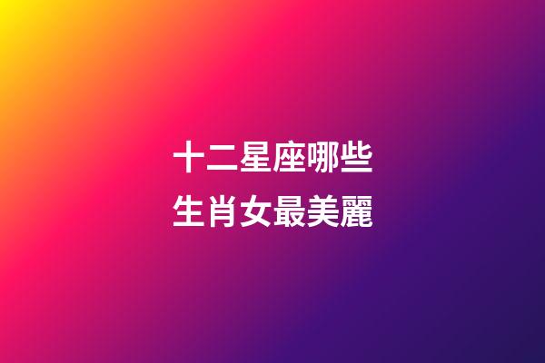 十二星座哪些生肖女最美麗-第1張-星座運勢-玄機派