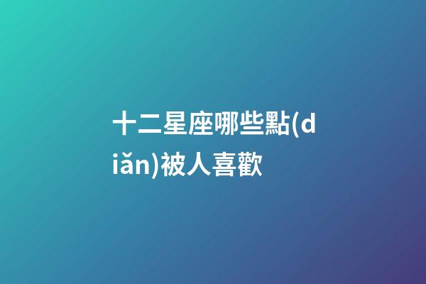 十二星座哪些點(diǎn)被人喜歡-第1張-星座運(yùn)勢(shì)-玄機(jī)派