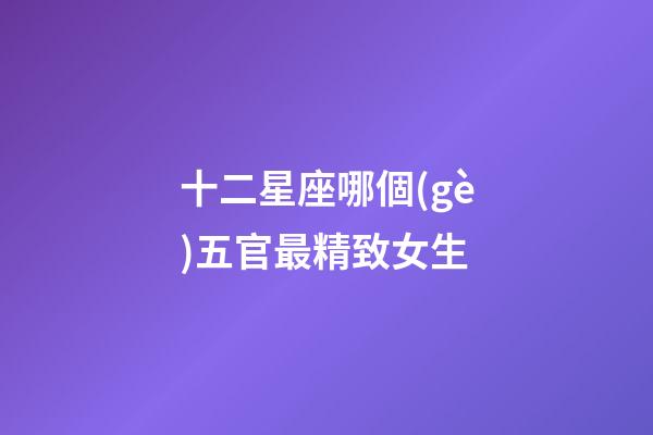 十二星座哪個(gè)五官最精致女生-第1張-星座運(yùn)勢(shì)-玄機(jī)派