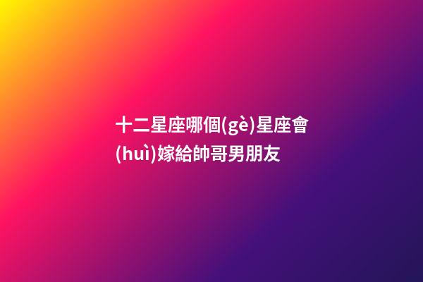 十二星座哪個(gè)星座會(huì)嫁給帥哥男朋友-第1張-星座運(yùn)勢-玄機(jī)派