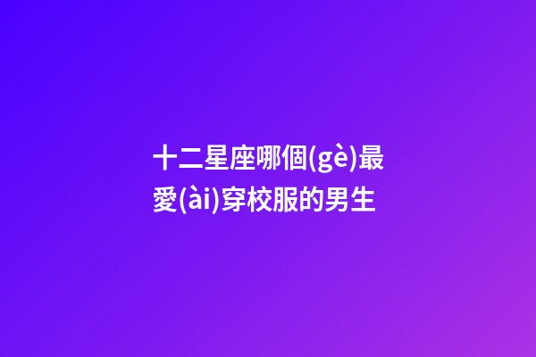十二星座哪個(gè)最愛(ài)穿校服的男生-第1張-星座運(yùn)勢(shì)-玄機(jī)派
