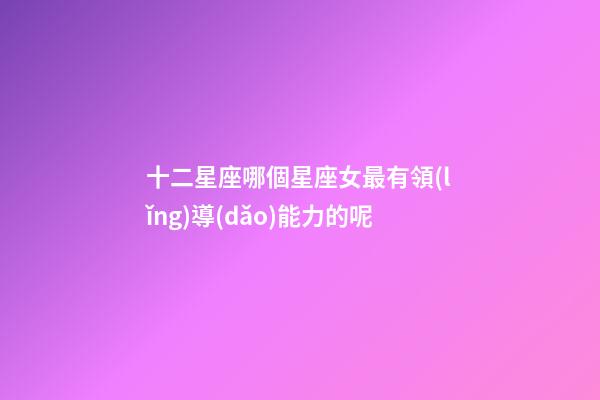 十二星座哪個星座女最有領(lǐng)導(dǎo)能力的呢-第1張-星座運(yùn)勢-玄機(jī)派