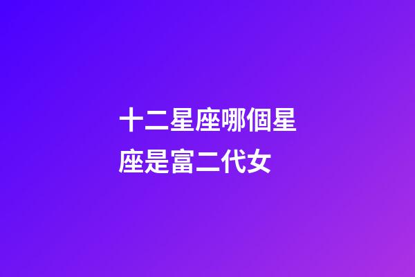 十二星座哪個星座是富二代女-第1張-星座運勢-玄機派