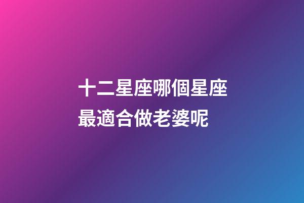 十二星座哪個星座最適合做老婆呢-第1張-星座運勢-玄機派