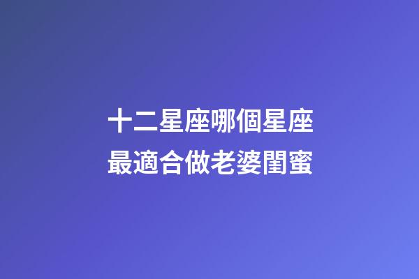 十二星座哪個星座最適合做老婆閨蜜-第1張-星座運勢-玄機派