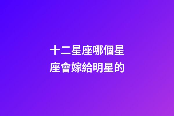 十二星座哪個星座會嫁給明星的-第1張-星座運勢-玄機派