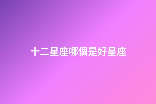 十二星座哪個是好星座-第1張-星座運勢-玄機派