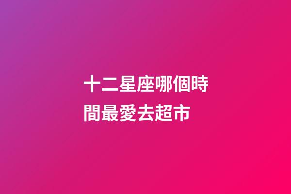 十二星座哪個時間最愛去超市