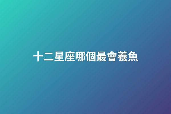 十二星座哪個最會養魚-第1張-星座運勢-玄機派