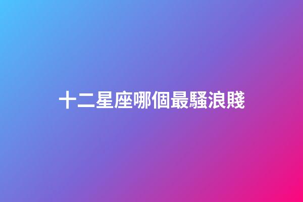 十二星座哪個最騷浪賤-第1張-星座運勢-玄機派