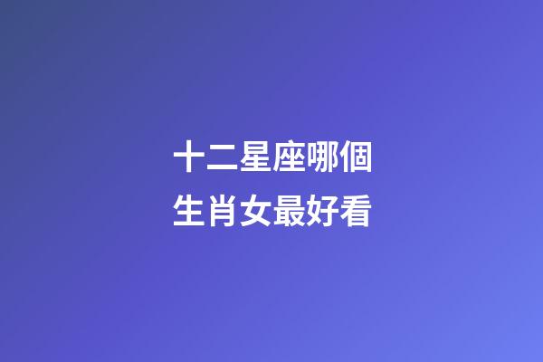 十二星座哪個生肖女最好看-第1張-星座運勢-玄機派