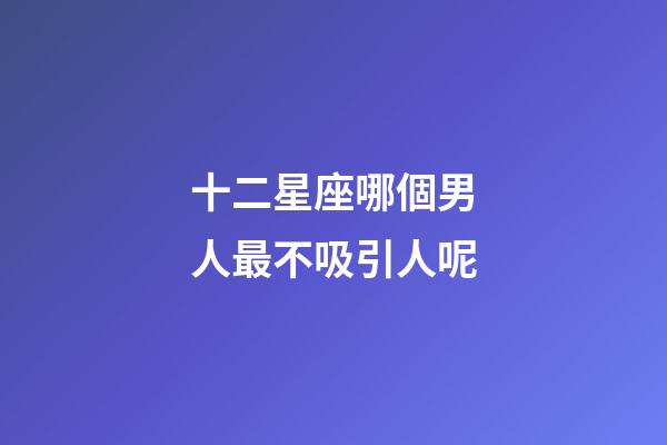 十二星座哪個男人最不吸引人呢-第1張-星座運勢-玄機派