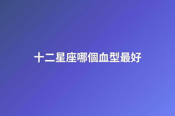 十二星座哪個血型最好-第1張-星座運勢-玄機派