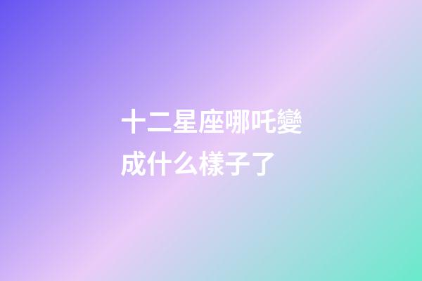 十二星座哪吒變成什么樣子了-第1張-星座運勢-玄機派