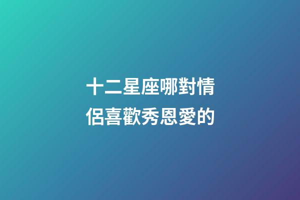 十二星座哪對情侶喜歡秀恩愛的-第1張-星座運勢-玄機派