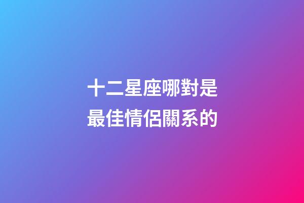 十二星座哪對是最佳情侶關系的-第1張-星座運勢-玄機派