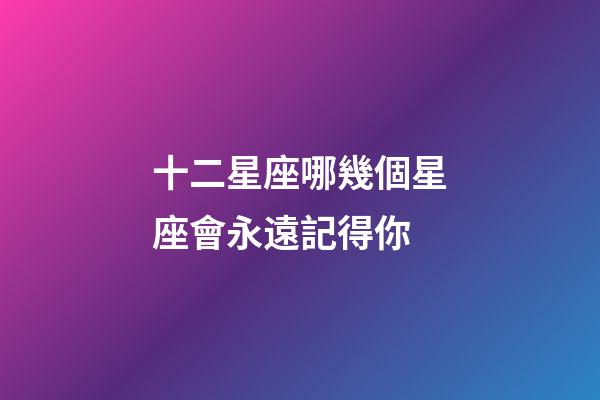 十二星座哪幾個星座會永遠記得你-第1張-星座運勢-玄機派