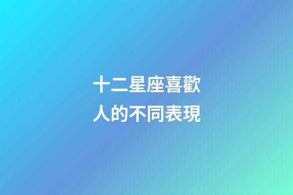 十二星座喜歡人的不同表現-第1張-星座運勢-玄機派