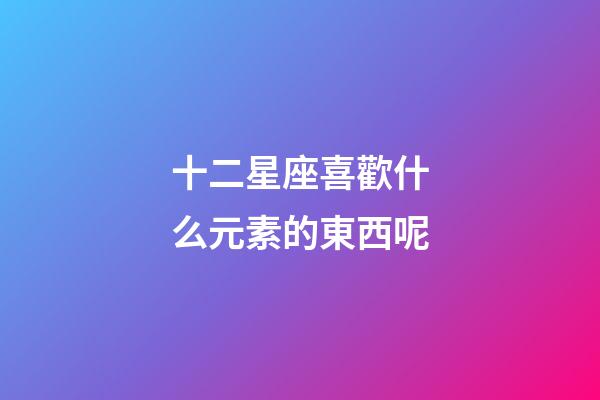 十二星座喜歡什么元素的東西呢-第1張-星座運勢-玄機派