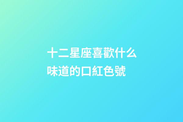 十二星座喜歡什么味道的口紅色號-第1張-星座運勢-玄機派