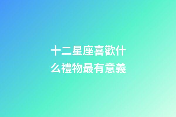 十二星座喜歡什么禮物最有意義-第1張-星座運勢-玄機派