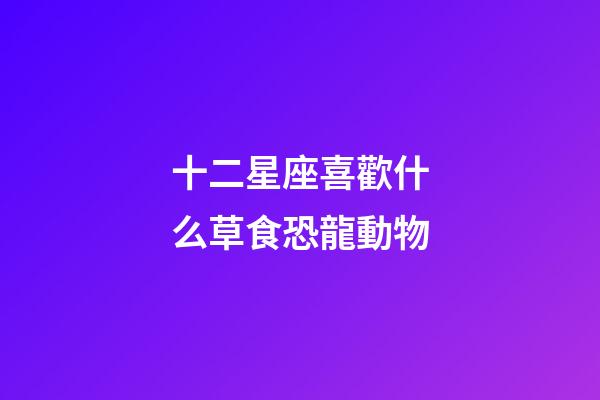 十二星座喜歡什么草食恐龍動物-第1張-星座運勢-玄機派