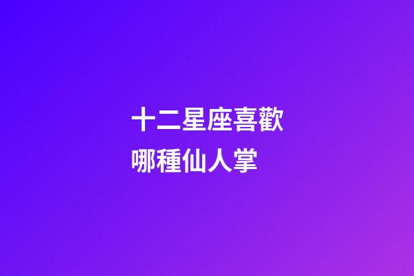 十二星座喜歡哪種仙人掌-第1張-星座運勢-玄機派