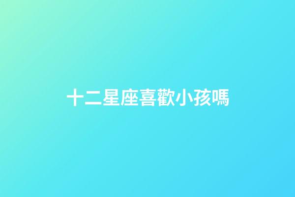 十二星座喜歡小孩嗎-第1張-星座運勢-玄機派