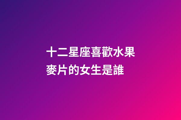 十二星座喜歡水果麥片的女生是誰