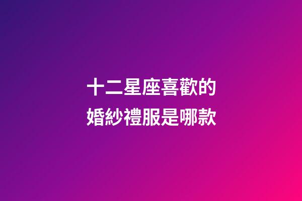 十二星座喜歡的婚紗禮服是哪款-第1張-星座運勢-玄機派