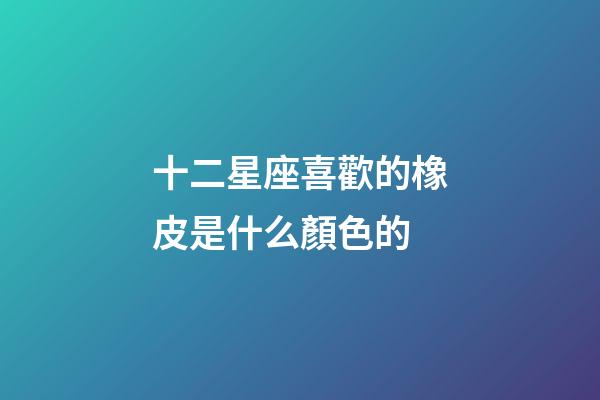 十二星座喜歡的橡皮是什么顏色的