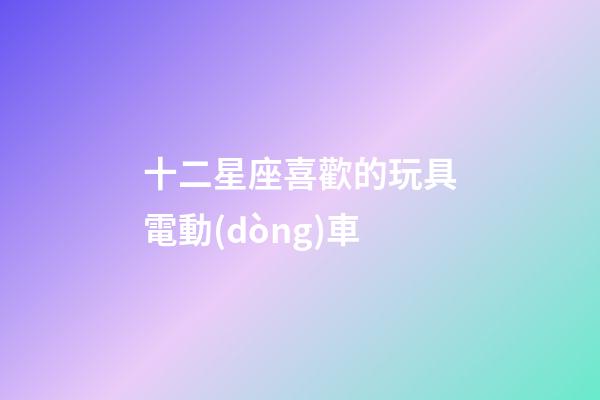 十二星座喜歡的玩具電動(dòng)車